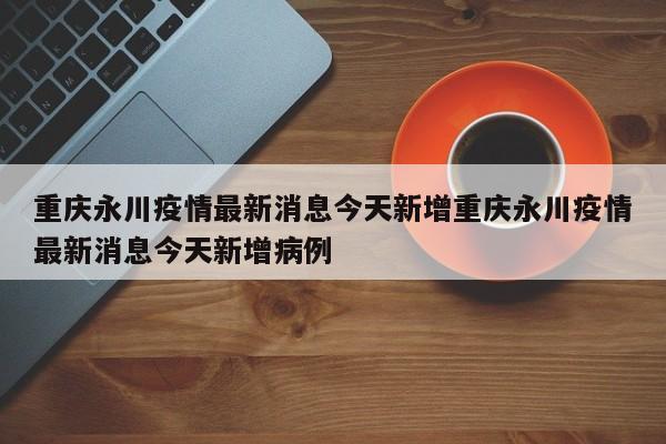 重庆永川疫情最新消息今天新增重庆永川疫情最新消息今天新增病例