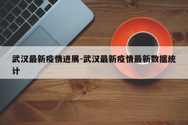 武汉最新疫情进展-武汉最新疫情最新数据统计