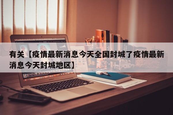 有关【疫情最新消息今天全国封城了疫情最新消息今天封城地区】