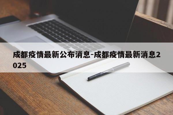 成都疫情最新公布消息-成都疫情最新消息2025