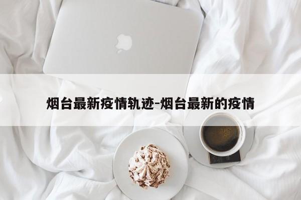 烟台最新疫情轨迹-烟台最新的疫情