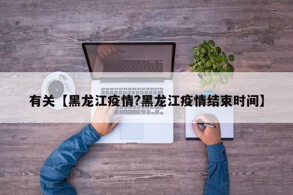 有关【黑龙江疫情?黑龙江疫情结束时间】