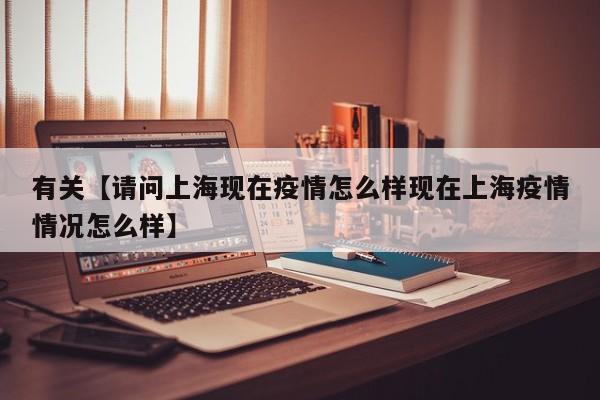 有关【请问上海现在疫情怎么样现在上海疫情情况怎么样】