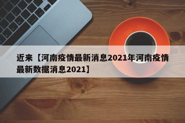 近来【河南疫情最新消息2021年河南疫情最新数据消息2021】