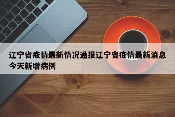 辽宁省疫情最新情况通报辽宁省疫情最新消息今天新增病例