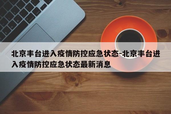 北京丰台进入疫情防控应急状态-北京丰台进入疫情防控应急状态最新消息