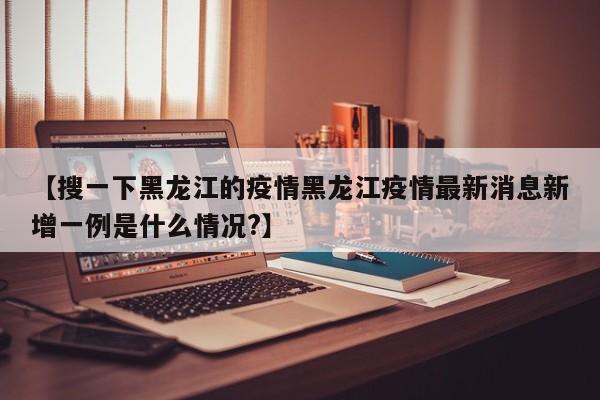【搜一下黑龙江的疫情黑龙江疫情最新消息新增一例是什么情况?】