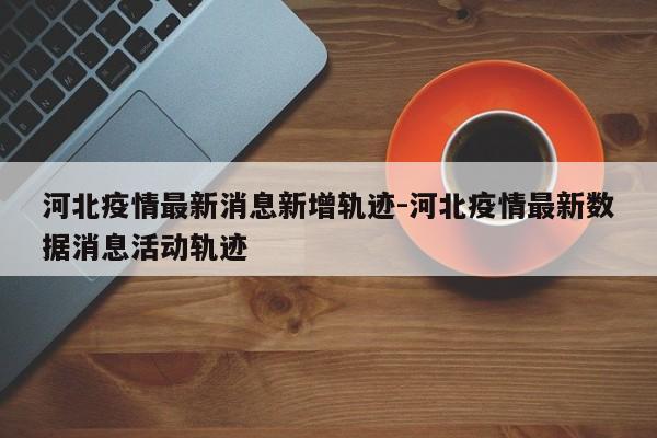 河北疫情最新消息新增轨迹-河北疫情最新数据消息活动轨迹