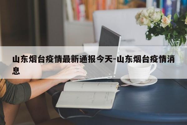 山东烟台疫情最新通报今天-山东烟台疫情消息