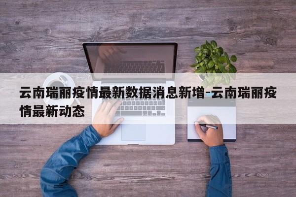 云南瑞丽疫情最新数据消息新增-云南瑞丽疫情最新动态