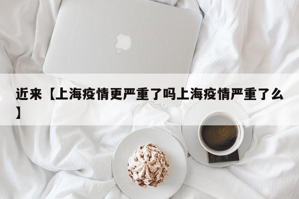 近来【上海疫情更严重了吗上海疫情严重了么】
