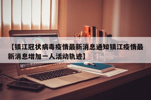 【镇江冠状病毒疫情最新消息通知镇江疫情最新消息增加一人活动轨迹】