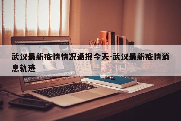 武汉最新疫情情况通报今天-武汉最新疫情消息轨迹