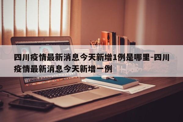 四川疫情最新消息今天新增1例是哪里-四川疫情最新消息今天新增一例