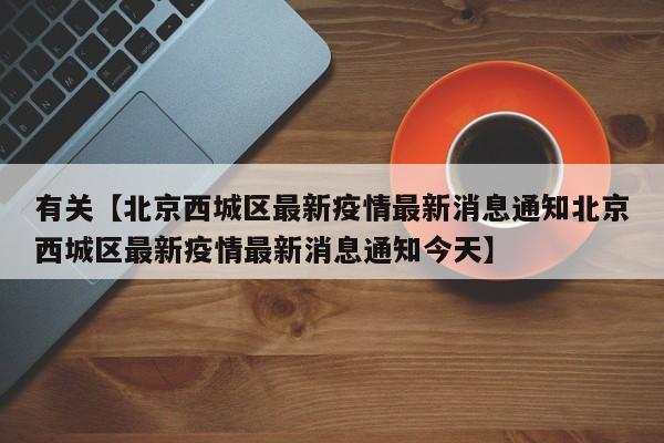 有关【北京西城区最新疫情最新消息通知北京西城区最新疫情最新消息通知今天】