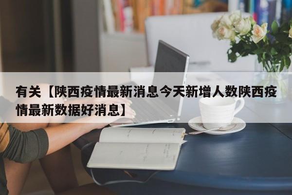 有关【陕西疫情最新消息今天新增人数陕西疫情最新数据好消息】