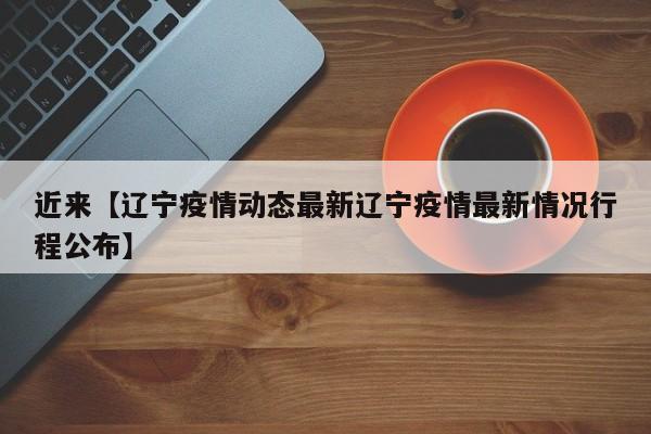 近来【辽宁疫情动态最新辽宁疫情最新情况行程公布】