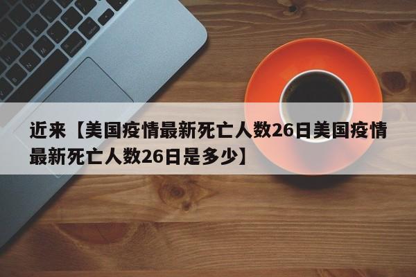 近来【美国疫情最新死亡人数26日美国疫情最新死亡人数26日是多少】