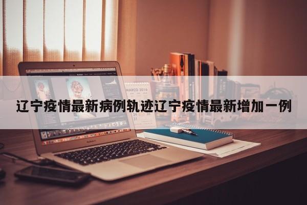 辽宁疫情最新病例轨迹辽宁疫情最新增加一例