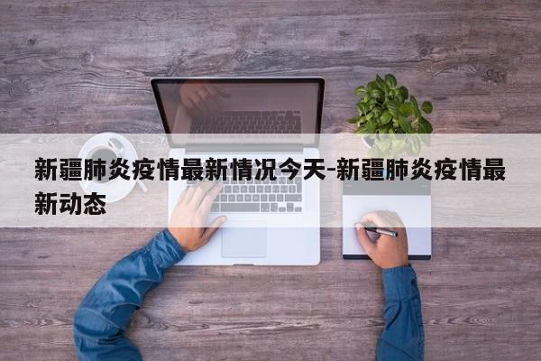 新疆肺炎疫情最新情况今天-新疆肺炎疫情最新动态