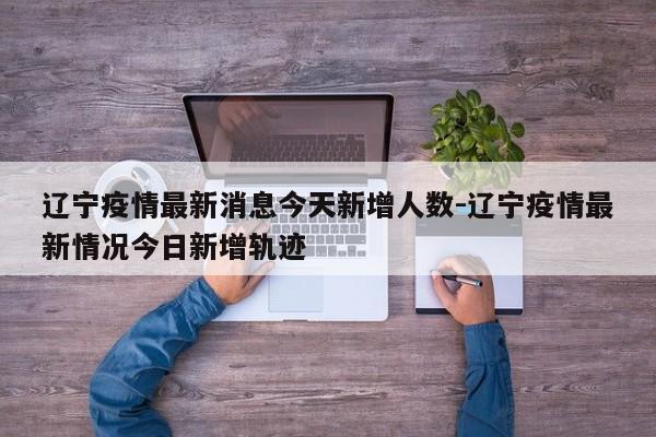 辽宁疫情最新消息今天新增人数-辽宁疫情最新情况今日新增轨迹