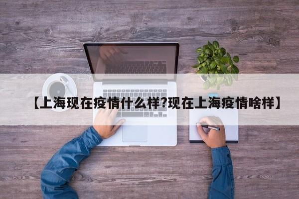 【上海现在疫情什么样?现在上海疫情啥样】