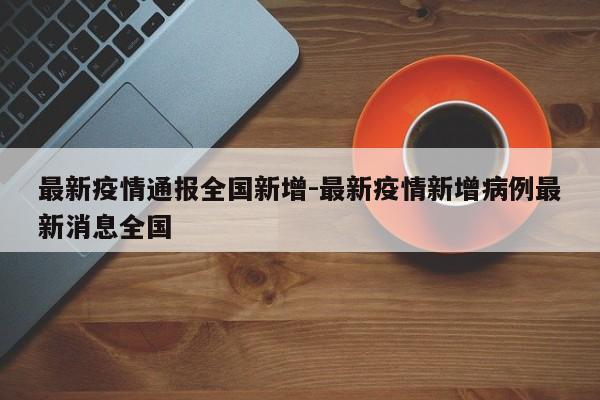 最新疫情通报全国新增-最新疫情新增病例最新消息全国