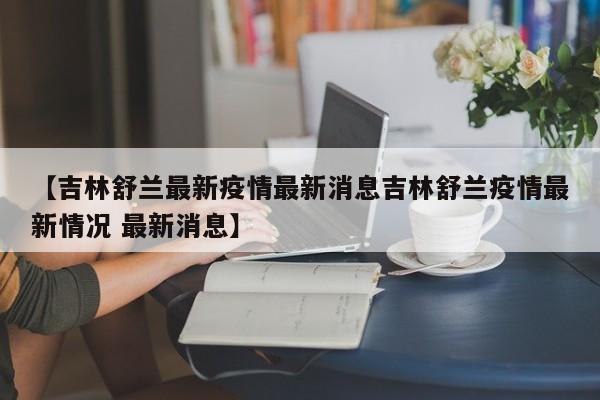 【吉林舒兰最新疫情最新消息吉林舒兰疫情最新情况 最新消息】