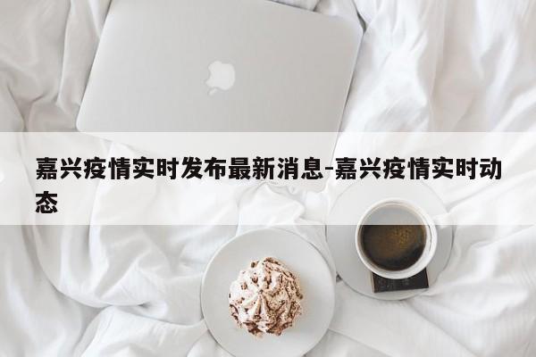 嘉兴疫情实时发布最新消息-嘉兴疫情实时动态