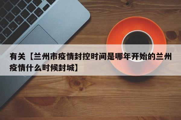有关【兰州市疫情封控时间是哪年开始的兰州疫情什么时候封城】