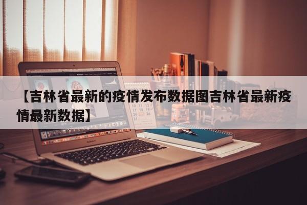 【吉林省最新的疫情发布数据图吉林省最新疫情最新数据】