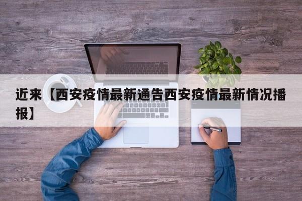 近来【西安疫情最新通告西安疫情最新情况播报】