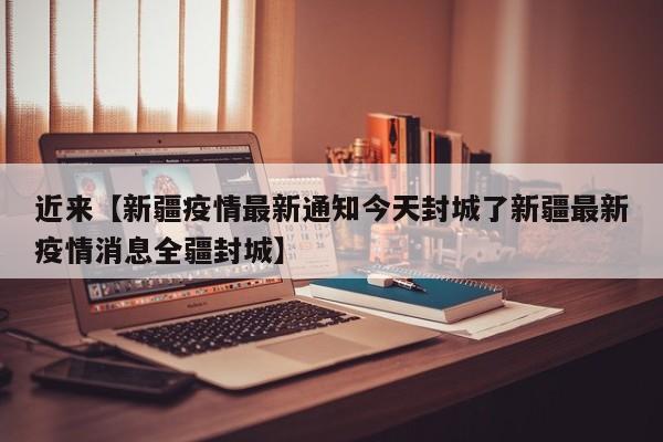 近来【新疆疫情最新通知今天封城了新疆最新疫情消息全疆封城】