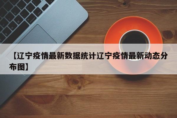 【辽宁疫情最新数据统计辽宁疫情最新动态分布图】
