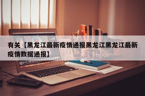 有关【黑龙江最新疫情通报黑龙江黑龙江最新疫情数据通报】