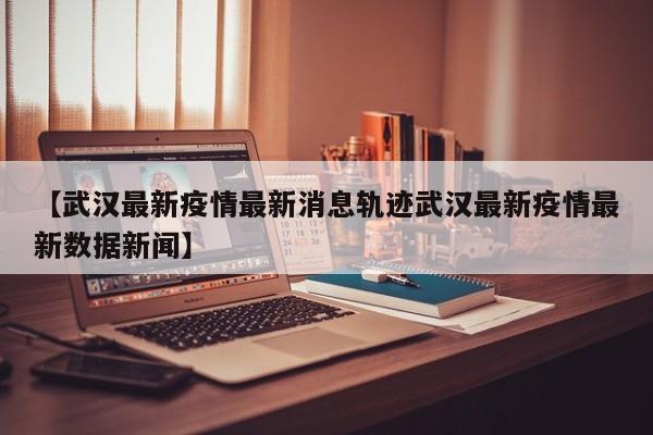 【武汉最新疫情最新消息轨迹武汉最新疫情最新数据新闻】