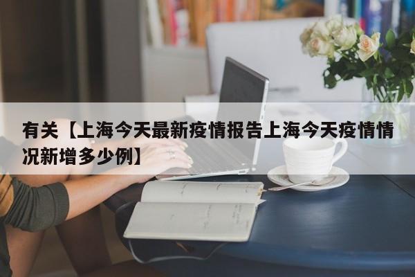 有关【上海今天最新疫情报告上海今天疫情情况新增多少例】