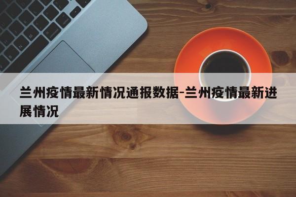 兰州疫情最新情况通报数据-兰州疫情最新进展情况