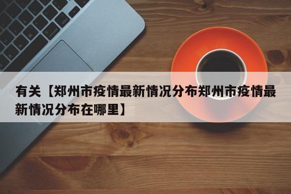 有关【郑州市疫情最新情况分布郑州市疫情最新情况分布在哪里】