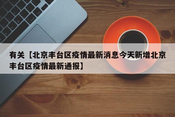 有关【北京丰台区疫情最新消息今天新增北京丰台区疫情最新通报】