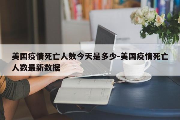 美国疫情死亡人数今天是多少-美国疫情死亡人数最新数据