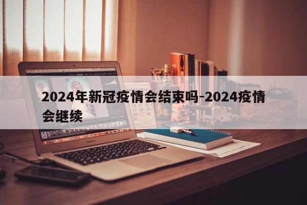 2024年新冠疫情会结束吗-2024疫情会继续