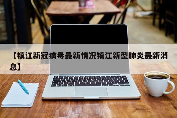 【镇江新冠病毒最新情况镇江新型肺炎最新消息】