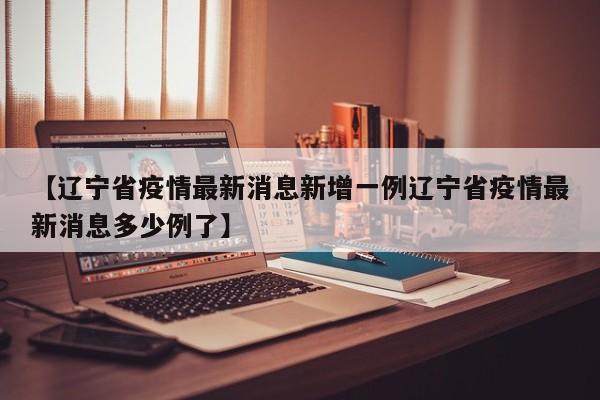 【辽宁省疫情最新消息新增一例辽宁省疫情最新消息多少例了】