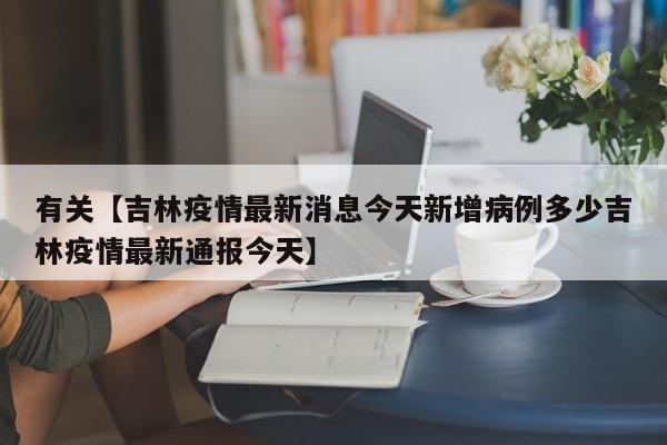 有关【吉林疫情最新消息今天新增病例多少吉林疫情最新通报今天】