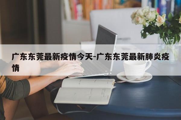 广东东莞最新疫情今天-广东东莞最新肺炎疫情