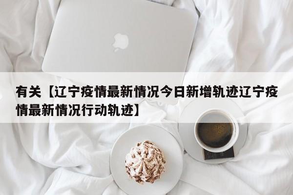 有关【辽宁疫情最新情况今日新增轨迹辽宁疫情最新情况行动轨迹】
