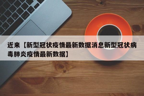 近来【新型冠状疫情最新数据消息新型冠状病毒肺炎疫情最新数据】