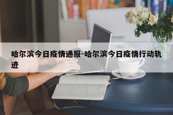 哈尔滨今日疫情通报-哈尔滨今日疫情行动轨迹