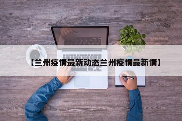 【兰州疫情最新动态兰州疫情最新情】